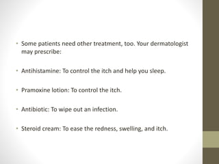 • Some patients need other treatment, too. Your dermatologist
may prescribe:
• Antihistamine: To control the itch and help you sleep.
• Pramoxine lotion: To control the itch.
• Antibiotic: To wipe out an infection.
• Steroid cream: To ease the redness, swelling, and itch.
 