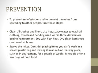 PREVENTION
• To prevent re-infestation and to prevent the mites from
spreading to other people, take these steps:
• Clean all clothes and linen. Use hot, soapy water to wash all
clothing, towels and bedding used within three days before
beginning treatment. Dry with high heat. Dry-clean items you
can't wash at home.
• Starve the mites. Consider placing items you can't wash in a
sealed plastic bag and leaving it in an out-of-the-way place,
such as in your garage, for a couple of weeks. Mites die after a
few days without food.
 