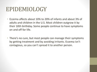 EPIDEMIOLOGY
• Eczema affects about 10% to 20% of infants and about 3% of
adults and children in the U.S. Most children outgrow it by
their 10th birthday. Some people continue to have symptoms
on and off for life.
• There’s no cure, but most people can manage their symptoms
by getting treatment and by avoiding irritants. Eczema isn’t
contagious, so you can’t spread it to another person.
 