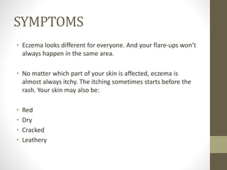SYMPTOMS
• Eczema looks different for everyone. And your flare-ups won’t
always happen in the same area.
• No matter which part of your skin is affected, eczema is
almost always itchy. The itching sometimes starts before the
rash. Your skin may also be:
• Red
• Dry
• Cracked
• Leathery
 