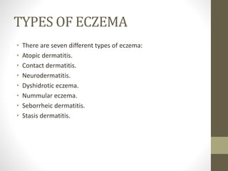 TYPES OF ECZEMA
• There are seven different types of eczema:
• Atopic dermatitis.
• Contact dermatitis.
• Neurodermatitis.
• Dyshidrotic eczema.
• Nummular eczema.
• Seborrheic dermatitis.
• Stasis dermatitis.
 