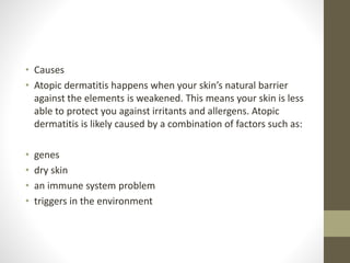 • Causes
• Atopic dermatitis happens when your skin’s natural barrier
against the elements is weakened. This means your skin is less
able to protect you against irritants and allergens. Atopic
dermatitis is likely caused by a combination of factors such as:
• genes
• dry skin
• an immune system problem
• triggers in the environment
 