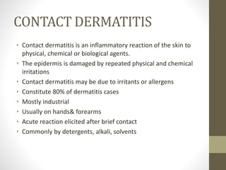 CONTACT DERMATITIS
• Contact dermatitis is an inflammatory reaction of the skin to
physical, chemical or biological agents.
• The epidermis is damaged by repeated physical and chemical
irritations
• Contact dermatitis may be due to irritants or allergens
• Constitute 80% of dermatitis cases
• Mostly industrial
• Usually on hands& forearms
• Acute reaction elicited after brief contact
• Commonly by detergents, alkali, solvents
 