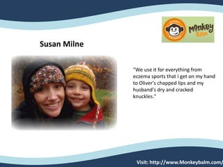 Susan Milne
"We use it for everything from
eczema sports that I get on my hand
to Oliver's chapped lips and my
husband's dry and cracked
knuckles."
Visit: http://www.Monkeybalm.com/
 