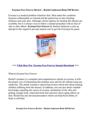 Eczema Free Forever Review - Rachel Anderson Book Pdf Review

Eczema is a medical problem related to skin. Skin under this condition
becomes inflammable or irritated and the patient has to face irritating
itchiness and scaly skin. Although various options for treating this disease are
available, but it is always wise to follow a natural procedure with no fear of
side or after effects. Eczema Free Forever by Rachel Anderson is also an
attempt in this regard to provide natural cure to get rid of eczema for good.




    >>> Click Here For Eczema Free Forever Instant Download <<<


What Is Eczema Free Forever

Rachel’s product is a complete and comprehensive ebook on eczema. It tells
the proper way of eliminating this problem once and for all without using any
medicines. The ebook contains a special kid section which tells about treating
children suffering from the disease. In addition, one can also attain valuable
knowledge regarding the causes of eczema, elimination of dry skin and
getting younger look, toned and fresh skin and slow down aging effects on
skin. Rachel has also devised procedures which can help boost ability of
body to self-heal.



        Eczema Free Forever Review - Rachel Anderson Book Pdf Review
 