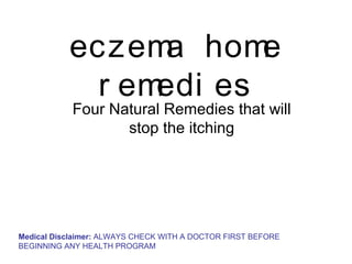 eczem hom
                  a     e
             r emedi es
            Four Natural Remedies that will
                   stop the itching




Medical Disclaimer: ALWAYS CHECK WITH A DOCTOR FIRST BEFORE
BEGINNING ANY HEALTH PROGRAM
 