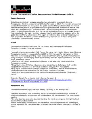 Eczema Therapeutics - Pipeline Assessment and Market Forecasts to 2018

Report Summary

GlobalData, the industry analysis specialist, has released its new report, Eczema
Therapeutics - Pipeline Assessment and Market Forecasts to 2018. The report is an essential
source of information and analysis on the global Eczema Therapeutics market. The report
identifies the key trends shaping and driving the global Eczema Therapeutics market. The
report also provides insights on the prevalent competitive landscape and the emerging
players expected to significantly alter the market positioning of the current market leaders.
Most importantly, the report provides valuable insights on the pipeline products within the
global Eczema Therapeutics sector. This report is built using data and information sourced
from proprietary databases, primary and secondary research and in-house analysis by
GlobalData's team of industry experts.

Scope

The report provides information on the key drivers and challenges of the Eczema
Therapeutics market. Its scope includes -

* Annualized seven key markets (US, France, Germany, Italy, Spain, UK and Japan) Eczema
Therapeutics market revenues data from 2005 to 2009, forecast for eight years to 2018.
* Pipeline analysis data providing a split across the different phases, mechanisms of action
being developed and emerging trends by seven key markets. Pipeline candidates fall under
major therapeutic classes.
* Analysis of the current and future competition in the seven key countries Eczema
Therapeutics market.
* Insightful review of the key industry drivers, restraints and challenges. Each trend is
independently researched to provide a qualitative analysis of its implications.
* Key topics covered include strategic competitor assessment, market characterization,
unmet needs and the implications for the Eczema Therapeutics market.
* Analysis of key recent licensing and partnership agreements in Eczema Therapeutics
market

Request a Sample for or Inquire before buying the report @
http://www.reportsnreports.com/reports/135332-eczema-therapeutics-pipeline-
assessment-and-market-forecasts-to-2018.html

Reasons to buy

The report will enhance your decision making capability. It will allow you to -

* Develop and design your in-licensing and out-licensing strategies through a review of
pipeline products and technologies and by identifying the companies with the most robust
pipeline.
* Develop business strategies by understanding the trends shaping and driving the global
Eczema Therapeutics market.
* Drive revenues by understanding the key trends, innovative products and technologies,
market segments and companies likely to impact the global Eczema Therapeutics market in
future.
 
