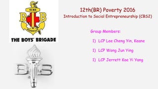 12th(BR) Poverty 2016
Introduction to Social Entrepreneurship (CBS2)
Group Members:
1) LCP Lee Cheng Yin, Keane
1) LCP Wong Jun Ying
1) LCP Jerrett Koe Yi Yang
 
