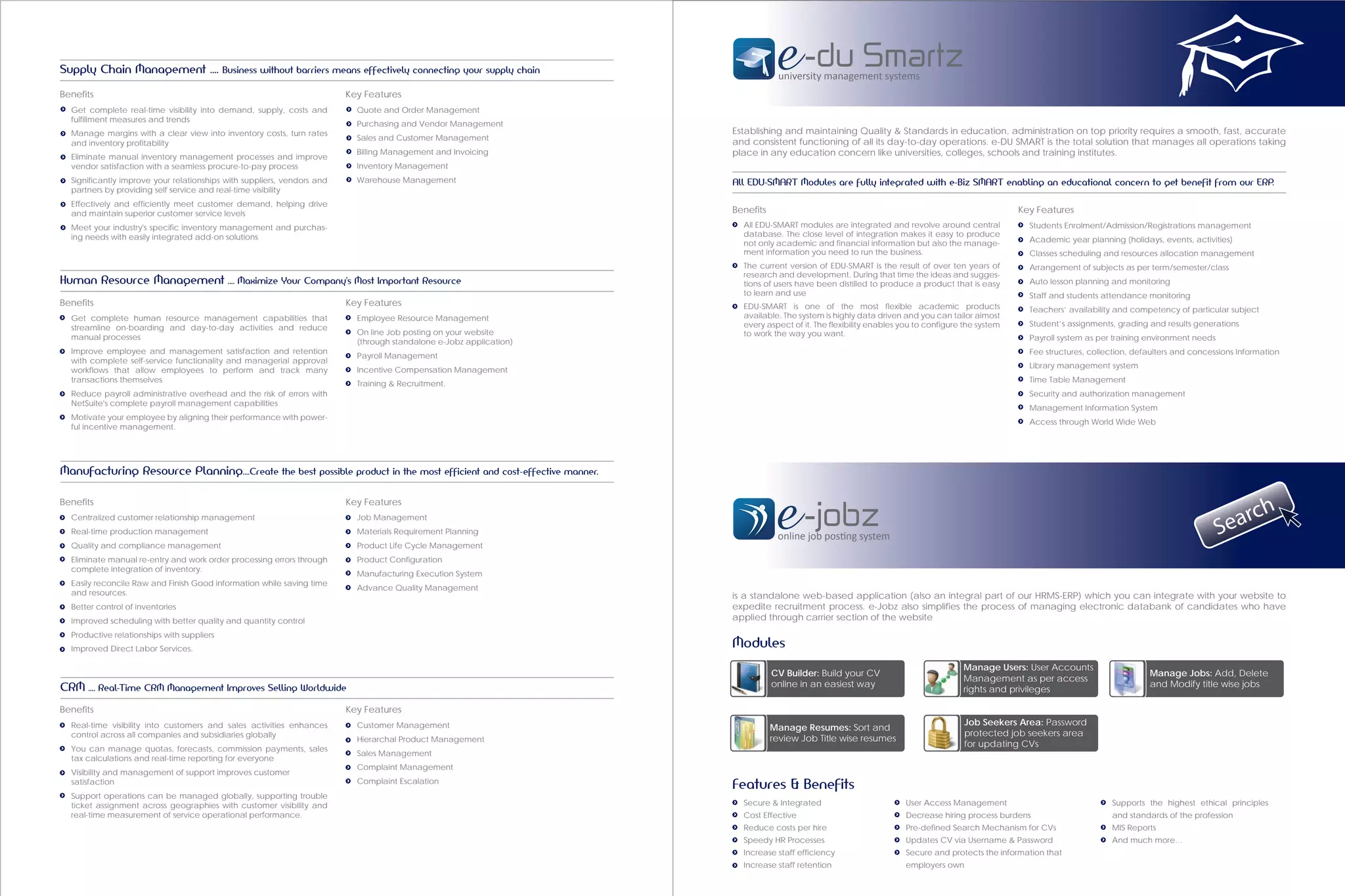 Supply Chain Management …. Business without barriers means effectively connecting your supply chain
                                                                                                                                 university management systems
Benefits                                                                 Key Features
  Get complete real-time visibility into demand, supply, costs and         Quote and Order Management
  fulfillment measures and trends
                                                                           Purchasing and Vendor Management
  Manage margins with a clear view into inventory costs, turn rates                                                  Establishing and maintaining Quality & Standards in education, administration on top priority requires a smooth, fast, accurate
                                                                           Sales and Customer Management
  and inventory profitability                                                                                        and consistent functioning of all its day-to-day operations. e-DU SMART is the total solution that manages all operations taking
  Eliminate manual inventory management processes and improve
                                                                           Billing Management and Invoicing          place in any education concern like universities, colleges, schools and training institutes.
  vendor satisfaction with a seamless procure-to-pay process               Inventory Management
  Significantly improve your relationships with suppliers, vendors and     Warehouse Management                      All EDU-SMART Modules are fully integrated with e-Biz SMART enabling an educational concern to get benefit from our ERP.
  partners by providing self service and real-time visibility
  Effectively and efficiently meet customer demand, helping drive
  and maintain superior customer service levels                                                                      Benefits                                                                    Key Features
  Meet your industry's specific inventory management and purchas-                                                      All EDU-SMART modules are integrated and revolve around central             Students Enrolment/Admission/Registrations management
  ing needs with easily integrated add-on solutions                                                                    database. The close level of integration makes it easy to produce
                                                                                                                       not only academic and financial information but also the manage-            Academic year planning (holidays, events, activities)
                                                                                                                       ment information you need to run the business.                              Classes scheduling and resources allocation management
                                                                                                                       The current version of EDU-SMART is the result of over ten years of         Arrangement of subjects as per term/semester/class
                                                                                                                       research and development. During that time the ideas and sugges-
Human Resource Management …. Maximize Your Company's Most Important Resource                                           tions of users have been distilled to produce a product that is easy        Auto lesson planning and monitoring
                                                                                                                       to learn and use                                                            Staff and students attendance monitoring
Benefits                                                                 Key Features                                  EDU-SMART is one of the most flexible academic products                     Teachers’ availability and competency of particular subject
  Get complete human resource management capabilities that                 Employee Resource Management                available. The system is highly data driven and you can tailor almost
                                                                                                                       every aspect of it. The flexibility enables you to configure the system     Student’s assignments, grading and results generations
  streamline on-boarding and day-to-day activities and reduce
                                                                           On line Job posting on your website         to work the way you want.
  manual processes                                                                                                                                                                                 Payroll system as per training environment needs
                                                                           (through standalone e-Jobz application)
  Improve employee and management satisfaction and retention                                                                                                                                       Fee structures, collection, defaulters and concessions Information
                                                                           Payroll Management
  with complete self-service functionality and managerial approval
                                                                                                                                                                                                   Library management system
  workflows that allow employees to perform and track many                 Incentive Compensation Management
  transactions themselves                                                                                                                                                                          Time Table Management
                                                                           Training & Recruitment.
  Reduce payroll administrative overhead and the risk of errors with                                                                                                                               Security and authorization management
  NetSuite's complete payroll management capabilities
                                                                                                                                                                                                   Management Information System
  Motivate your employee by aligning their performance with power-
                                                                                                                                                                                                   Access through World Wide Web
  ful incentive management.




Manufacturing Resource Planning….Create the best possible product in the most efficient and cost-effective manner.

Benefits                                                                 Key Features
                                                                                                                                                                                                                                                           c     h
  Centralized customer relationship management
  Real-time production management
                                                                           Job Management
                                                                           Materials Requirement Planning
                                                                                                                                 online job posting system                                                                                            S ear
  Quality and compliance management                                        Product Life Cycle Management
  Eliminate manual re-entry and work order processing errors through       Product Configuration
  complete integration of inventory.
                                                                           Manufacturing Execution System
  Easily reconcile Raw and Finish Good information while saving time
                                                                           Advance Quality Management
  and resources.                                                                                                     is a standalone web-based application (also an integral part of our HRMS-ERP) which you can integrate with your website to
  Better control of inventories                                                                                      expedite recruitment process. e-Jobz also simplifies the process of managing electronic databank of candidates who have
  Improved scheduling with better quality and quantity control                                                       applied through carrier section of the website
  Productive relationships with suppliers
  Improved Direct Labor Services.
                                                                                                                     Modules
                                                                                                                                                                                   Manage Users: User Accounts
                                                                                                                                CV Builder: Build your CV                                                                         Manage Jobs: Add, Delete
                                                                                                                                                                                   Management as per access
CRM …. Real-Time CRM Management Improves Selling Worldwide                                                                      online in an easiest way                                                                          and Modify title wise jobs
                                                                                                                                                                                   rights and privileges

Benefits                                                                 Key Features
  Real-time visibility into customers and sales activities enhances        Customer Management                                                                                      Job Seekers Area: Password
                                                                                                                                Manage Resumes: Sort and
  control across all companies and subsidiaries globally                                                                                                                            protected job seekers area
                                                                           Hierarchal Product Management                        review Job Title wise resumes
  You can manage quotas, forecasts, commission payments, sales
                                                                                                                                                                                    for updating CVs
                                                                           Sales Management
  tax calculations and real-time reporting for everyone
                                                                           Complaint Management
  Visibility and management of support improves customer
  satisfaction                                                             Complaint Escalation
                                                                                                                     Features & Benefits
  Support operations can be managed globally, supporting trouble
  ticket assignment across geographies with customer visibility and                                                    Secure & Integrated                         User Access Management                               Supports the highest ethical principles
  real-time measurement of service operational performance.                                                            Cost Effective                              Decrease hiring process burdens                      and standards of the profession
                                                                                                                       Reduce costs per hire                       Pre-defined Search Mechanism for CVs                 MIS Reports
                                                                                                                       Speedy HR Processes                         Updates CV via Username & Password                   And much more…
                                                                                                                       Increase staff efficiency                   Secure and protects the information that
                                                                                                                       Increase staff retention                    employers own
 