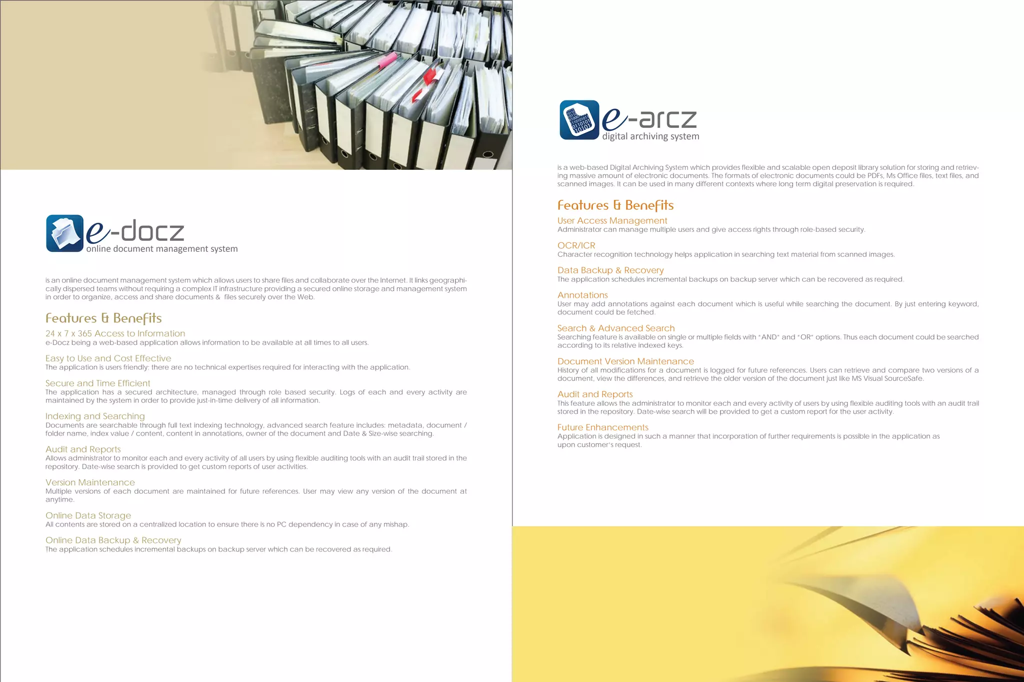 digital archiving system

                                                                                                                                          is a web-based Digital Archiving System which provides flexible and scalable open deposit library solution for storing and retriev-
                                                                                                                                          ing massive amount of electronic documents. The formats of electronic documents could be PDFs, Ms Office files, text files, and
                                                                                                                                          scanned images. It can be used in many different contexts where long term digital preservation is required.


                                                                                                                                          Features & Benefits
                                                                                                                                          User Access Management
                                                                                                                                          Administrator can manage multiple users and give access rights through role-based security.

             online document management system                                                                                            OCR/ICR
                                                                                                                                          Character recognition technology helps application in searching text material from scanned images.

                                                                                                                                          Data Backup & Recovery
is an online document management system which allows users to share files and collaborate over the Internet. It links geographi-          The application schedules incremental backups on backup server which can be recovered as required.
cally dispersed teams without requiring a complex IT infrastructure providing a secured online storage and management system
in order to organize, access and share documents & files securely over the Web.                                                           Annotations
                                                                                                                                          User may add annotations against each document which is useful while searching the document. By just entering keyword,
                                                                                                                                          document could be fetched.
Features & Benefits
                                                                                                                                          Search & Advanced Search
24 x 7 x 365 Access to Information                                                                                                        Searching feature is available on single or multiple fields with “AND” and “OR” options. Thus each document could be searched
e-Docz being a web-based application allows information to be available at all times to all users.                                        according to its relative indexed keys.
Easy to Use and Cost Effective                                                                                                            Document Version Maintenance
The application is users friendly; there are no technical expertises required for interacting with the application.                       History of all modifications for a document is logged for future references. Users can retrieve and compare two versions of a
                                                                                                                                          document, view the differences, and retrieve the older version of the document just like MS Visual SourceSafe.
Secure and Time Efficient
The application has a secured architecture, managed through role based security. Logs of each and every activity are                      Audit and Reports
maintained by the system in order to provide just-in-time delivery of all information.                                                    This feature allows the administrator to monitor each and every activity of users by using flexible auditing tools with an audit trail
                                                                                                                                          stored in the repository. Date-wise search will be provided to get a custom report for the user activity.
Indexing and Searching
Documents are searchable through full text indexing technology, advanced search feature includes: metadata, document /                    Future Enhancements
folder name, index value / content, content in annotations, owner of the document and Date & Size-wise searching.                         Application is designed in such a manner that incorporation of further requirements is possible in the application as
                                                                                                                                          upon customer’s request.
Audit and Reports
Allows administrator to monitor each and every activity of all users by using flexible auditing tools with an audit trail stored in the
repository. Date-wise search is provided to get custom reports of user activities.

Version Maintenance
Multiple versions of each document are maintained for future references. User may view any version of the document at
anytime.

Online Data Storage
All contents are stored on a centralized location to ensure there is no PC dependency in case of any mishap.

Online Data Backup & Recovery
The application schedules incremental backups on backup server which can be recovered as required.
 