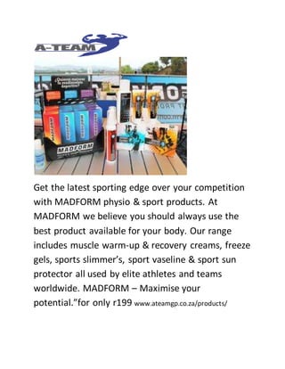 Get the latest sporting edge over your competition 
with MADFORM physio & sport products. At 
MADFORM we believe you should always use the 
best product available for your body. Our range 
includes muscle warm-up & recovery creams, freeze 
gels, sports slimmer’s, sport vaseline & sport sun 
protector all used by elite athletes and teams 
worldwide. MADFORM – Maximise your 
potential.”for only r199 www.ateamgp.co.za/products/ 
