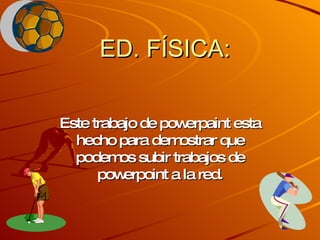 ED. FÍSICA: Este trabajo de powerpaint esta hecho para demostrar que podemos subir trabajos de powerpoint a la red.