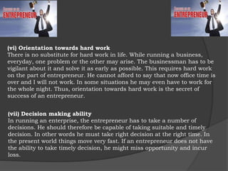 (vii) Decision making ability
In running an enterprise, the entrepreneur has to take a number of
decisions. He should therefore be capable of taking suitable and timely
decision. In other words he must take right decision at the right time. In
the present world things move very fast. If an entrepreneur does not have
the ability to take timely decision, he might miss opportunity and incur
loss.
(vi) Orientation towards hard work
There is no substitute for hard work in life. While running a business,
everyday, one problem or the other may arise. The businessman has to be
vigilant about it and solve it as early as possible. This requires hard work
on the part of entrepreneur. He cannot afford to say that now office time is
over and I will not work. In some situations he may even have to work for
the whole night. Thus, orientation towards hard work is the secret of
success of an entrepreneur.
 