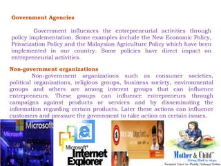 Government Agencies 
Government influences the entrepreneurial activities through 
policy implementation. Some examples include the New Economic Policy, 
Privatization Policy and the Malaysian Agriculture Policy which have been 
implemented in our country. Some policies have direct impact on 
entrepreneurial activities. 
Non-government organizations 
Non-government organizations such as consumer societies, 
political organizations, religious groups, business society, environmental 
groups and others are among interest groups that can influence 
entrepreneurs. These groups can influence entrepreneurs through 
campaigns against products or services and by disseminating the 
information regarding certain products. Later these actions can influence 
customers and pressure the government to take action on certain issues. 
 