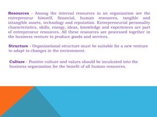 Resources - Among the internal resources in an organization are the 
entrepreneur himself, financial, human resources, tangible and 
intangible assets, technology and reputation. Entrepreneurial personality 
characteristics, skills, energy, ideas, knowledge and experiences are part 
of entrepreneur resources. All these resources are processed together in 
the business venture to produce goods and services. 
Structure - Organizational structure must be suitable for a new venture 
to adapt to changes in the environment. 
Culture - Positive culture and values should be inculcated into the 
business organization for the benefit of all human resources. 
 