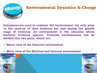 Environmental Dynamics & Change 
Entrepreneurs need to evaluate the environment not only prior 
to the start-up of their business but also during the growth 
stage of ventures. An environment is the situation where 
business ventures operate. Ventures environments can be 
divided into two parts, which are: 
 Macro view of the External environment 
 Micro view of the External and Internal environment 
 
