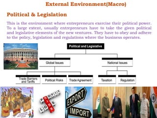 External Environment(Macro) 
Political & Legislation 
This is the environment where entrepreneurs exercise their political power. 
To a large extent, usually entrepreneurs have to take the given political 
and legislative elements of the new ventures. They have to obey and adhere 
to the policy, legislation and regulations where the business operates. 
 