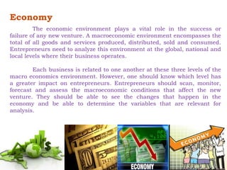 Economy 
The economic environment plays a vital role in the success or 
failure of any new venture. A macroeconomic environment encompasses the 
total of all goods and services produced, distributed, sold and consumed. 
Entrepreneurs need to analyze this environment at the global, national and 
local levels where their business operates. 
Each business is related to one another at these three levels of the 
macro economics environment. However, one should know which level has 
a greater impact on entrepreneurs. Entrepreneurs should scan, monitor, 
forecast and assess the macroeconomic conditions that affect the new 
venture. They should be able to see the changes that happen in the 
economy and be able to determine the variables that are relevant for 
analysis. 
 