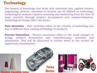 Technology 
The branch of knowledge that deals with industrial arts, applied science, 
engineering, process, invention or method can be defined as technology. 
Technological analysis requires scanning and monitoring from the time of 
basic research through product development and commercialization. 
Technological change takes two forms: 
Pure Invention - Pure invention refers to the creation of something new 
that is different from existing technology or products. 
Process Innovation - Process innovation refers to the small changes in 
design, product formulation and manufacturing, materials and 
distribution. This will be discussed in further detail in the section on 
opportunity identification. 
 