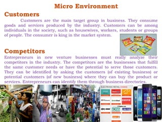 Micro Environment 
Customers 
Customers are the main target group in business. They consume 
goods and services produced by the industry. Customers can be among 
individuals in the society, such as housewives, workers, students or groups 
of people. The consumer is king in the market system. 
Competitors 
Entrepreneurs in new venture businesses must really analyze their 
competitors in the industry. The competitors are the businesses that fulfill 
the same customer needs or have the potential to serve those customers. 
They can be identified by asking the customers (of existing business) or 
potential customers (of new business) where they can buy the product or 
services. Entrepreneurs can identify them through business directories. 
 