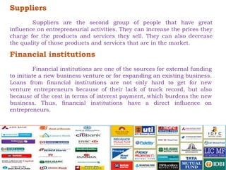 Suppliers 
Suppliers are the second group of people that have great 
influence on entrepreneurial activities. They can increase the prices they 
charge for the products and services they sell. They can also decrease 
the quality of those products and services that are in the market. 
Financial institutions 
Financial institutions are one of the sources for external funding 
to initiate a new business venture or for expanding an existing business. 
Loans from financial institutions are not only hard to get for new 
venture entrepreneurs because of their lack of track record, but also 
because of the cost in terms of interest payment, which burdens the new 
business. Thus, financial institutions have a direct influence on 
entrepreneurs. 
 
