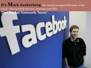 It's Mark Zuckerberg. The second youngest billionaire of the
world , The Facebook founder, chairman and CEO.
The Social Network 'hero'.
 