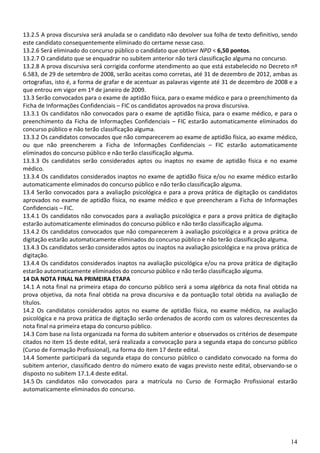 14
13.2.5 A prova discursiva será anulada se o candidato não devolver sua folha de texto definitivo, sendo
este candidato consequentemente eliminado do certame nesse caso.
13.2.6 Será eliminado do concurso público o candidato que obtiver NPD < 6,50 pontos.
13.2.7 O candidato que se enquadrar no subitem anterior não terá classificação alguma no concurso.
13.2.8 A prova discursiva será corrigida conforme atendimento ao que está estabelecido no Decreto nº
6.583, de 29 de setembro de 2008, serão aceitas como corretas, até 31 de dezembro de 2012, ambas as
ortografias, isto é, a forma de grafar e de acentuar as palavras vigente até 31 de dezembro de 2008 e a
que entrou em vigor em 1º de janeiro de 2009.
13.3 Serão convocados para o exame de aptidão física, para o exame médico e para o preenchimento da
Ficha de Informações Confidenciais – FIC os candidatos aprovados na prova discursiva.
13.3.1 Os candidatos não convocados para o exame de aptidão física, para o exame médico, e para o
preenchimento da Ficha de Informações Confidenciais – FIC estarão automaticamente eliminados do
concurso público e não terão classificação alguma.
13.3.2 Os candidatos convocados que não comparecerem ao exame de aptidão física, ao exame médico,
ou que não preencherem a Ficha de Informações Confidenciais – FIC estarão automaticamente
eliminados do concurso público e não terão classificação alguma.
13.3.3 Os candidatos serão considerados aptos ou inaptos no exame de aptidão física e no exame
médico.
13.3.4 Os candidatos considerados inaptos no exame de aptidão física e/ou no exame médico estarão
automaticamente eliminados do concurso público e não terão classificação alguma.
13.4 Serão convocados para a avaliação psicológica e para a prova prática de digitação os candidatos
aprovados no exame de aptidão física, no exame médico e que preencheram a Ficha de Informações
Confidenciais – FIC.
13.4.1 Os candidatos não convocados para a avaliação psicológica e para a prova prática de digitação
estarão automaticamente eliminados do concurso público e não terão classificação alguma.
13.4.2 Os candidatos convocados que não comparecerem à avaliação psicológica e a prova prática de
digitação estarão automaticamente eliminados do concurso público e não terão classificação alguma.
13.4.3 Os candidatos serão considerados aptos ou inaptos na avaliação psicológica e na prova prática de
digitação.
13.4.4 Os candidatos considerados inaptos na avaliação psicológica e/ou na prova prática de digitação
estarão automaticamente eliminados do concurso público e não terão classificação alguma.
14 DA NOTA FINAL NA PRIMEIRA ETAPA
14.1 A nota final na primeira etapa do concurso público será a soma algébrica da nota final obtida na
prova objetiva, da nota final obtida na prova discursiva e da pontuação total obtida na avaliação de
títulos.
14.2 Os candidatos considerados aptos no exame de aptidão física, no exame médico, na avaliação
psicológica e na prova prática de digitação serão ordenados de acordo com os valores decrescentes da
nota final na primeira etapa do concurso público.
14.3 Com base na lista organizada na forma do subitem anterior e observados os critérios de desempate
citados no item 15 deste edital, será realizada a convocação para a segunda etapa do concurso público
(Curso de Formação Profissional), na forma do item 17 deste edital.
14.4 Somente participará da segunda etapa do concurso público o candidato convocado na forma do
subitem anterior, classificado dentro do número exato de vagas previsto neste edital, observando-se o
disposto no subitem 17.1.4 deste edital.
14.5 Os candidatos não convocados para a matrícula no Curso de Formação Profissional estarão
automaticamente eliminados do concurso.
 