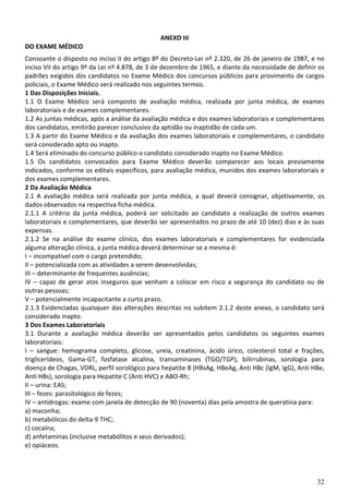 32
ANEXO III
DO EXAME MÉDICO
Consoante o disposto no inciso II do artigo 8º do Decreto-Lei nº 2.320, de 26 de janeiro de 1987, e no
inciso VII do artigo 9º da Lei nº 4.878, de 3 de dezembro de 1965, e diante da necessidade de definir os
padrões exigidos dos candidatos no Exame Médico dos concursos públicos para provimento de cargos
policiais, o Exame Médico será realizado nos seguintes termos.
1 Das Disposições Iniciais.
1.1 O Exame Médico será composto de avaliação médica, realizada por junta médica, de exames
laboratoriais e de exames complementares.
1.2 As juntas médicas, após a análise da avaliação médica e dos exames laboratoriais e complementares
dos candidatos, emitirão parecer conclusivo da aptidão ou inaptidão de cada um.
1.3 A partir do Exame Médico e da avaliação dos exames laboratoriais e complementares, o candidato
será considerado apto ou inapto.
1.4 Será eliminado do concurso público o candidato considerado inapto no Exame Médico.
1.5 Os candidatos convocados para Exame Médico deverão comparecer aos locais previamente
indicados, conforme os editais específicos, para avaliação médica, munidos dos exames laboratoriais e
dos exames complementares.
2 Da Avaliação Médica
2.1 A avaliação médica será realizada por junta médica, a qual deverá consignar, objetivamente, os
dados observados na respectiva ficha médica.
2.1.1 A critério da junta médica, poderá ser solicitado ao candidato a realização de outros exames
laboratoriais e complementares, que deverão ser apresentados no prazo de até 10 (dez) dias e às suas
expensas.
2.1.2 Se na análise do exame clínico, dos exames laboratoriais e complementares for evidenciada
alguma alteração clínica, a junta médica deverá determinar se a mesma é:
I – incompatível com o cargo pretendido;
II – potencializada com as atividades a serem desenvolvidas;
III – determinante de frequentes ausências;
IV – capaz de gerar atos inseguros que venham a colocar em risco a segurança do candidato ou de
outras pessoas;
V – potencialmente incapacitante a curto prazo.
2.1.3 Evidenciadas quaisquer das alterações descritas no subitem 2.1.2 deste anexo, o candidato será
considerado inapto.
3 Dos Exames Laboratoriais
3.1 Durante a avaliação médica deverão ser apresentados pelos candidatos os seguintes exames
laboratoriais:
I – sangue: hemograma completo, glicose, ureia, creatinina, ácido úrico, colesterol total e frações,
triglicerídeos, Gama-GT, fosfatase alcalina, transaminases (TGO/TGP), bilirrubinas, sorologia para
doença de Chagas, VDRL, perfil sorológico para hepatite B (HBsAg, HBeAg, Anti HBc (IgM, IgG), Anti HBe,
Anti HBs), sorologia para Hepatite C (Anti HVC) e ABO-Rh;
II – urina: EAS;
III – fezes: parasitológico de fezes;
IV – antidrogas: exame com janela de detecção de 90 (noventa) dias pela amostra de queratina para:
a) maconha;
b) metabólicos do delta-9 THC;
c) cocaína;
d) anfetaminas (inclusive metabólitos e seus derivados);
e) opiáceos.
 
