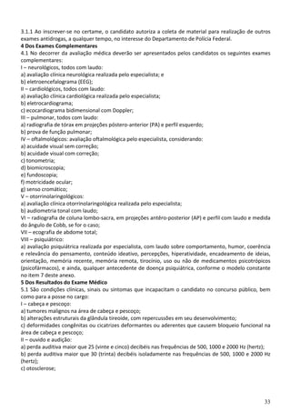 33
3.1.1 Ao inscrever-se no certame, o candidato autoriza a coleta de material para realização de outros
exames antidrogas, a qualquer tempo, no interesse do Departamento de Polícia Federal.
4 Dos Exames Complementares
4.1 No decorrer da avaliação médica deverão ser apresentados pelos candidatos os seguintes exames
complementares:
I – neurológicos, todos com laudo:
a) avaliação clínica neurológica realizada pelo especialista; e
b) eletroencefalograma (EEG);
II – cardiológicos, todos com laudo:
a) avaliação clínica cardiológica realizada pelo especialista;
b) eletrocardiograma;
c) ecocardiograma bidimensional com Doppler;
III – pulmonar, todos com laudo:
a) radiografia de tórax em projeções póstero-anterior (PA) e perfil esquerdo;
b) prova de função pulmonar;
IV – oftalmológicos: avaliação oftalmológica pelo especialista, considerando:
a) acuidade visual sem correção;
b) acuidade visual com correção;
c) tonometria;
d) biomicroscopia;
e) fundoscopia;
f) motricidade ocular;
g) senso cromático;
V – otorrinolaringológicos:
a) avaliação clínica otorrinolaringológica realizada pelo especialista;
b) audiometria tonal com laudo;
VI – radiografia de coluna lombo-sacra, em projeções antêro-posterior (AP) e perfil com laudo e medida
do ângulo de Cobb, se for o caso;
VII – ecografia de abdome total;
VIII – psiquiátrico:
a) avaliação psiquiátrica realizada por especialista, com laudo sobre comportamento, humor, coerência
e relevância do pensamento, conteúdo ideativo, percepções, hiperatividade, encadeamento de ideias,
orientação, memória recente, memória remota, tirocínio, uso ou não de medicamentos psicotrópicos
(psicofármacos), e ainda, qualquer antecedente de doença psiquiátrica, conforme o modelo constante
no item 7 deste anexo.
5 Dos Resultados do Exame Médico
5.1 São condições clínicas, sinais ou sintomas que incapacitam o candidato no concurso público, bem
como para a posse no cargo:
I – cabeça e pescoço:
a) tumores malignos na área de cabeça e pescoço;
b) alterações estruturais da glândula tireoide, com repercussões em seu desenvolvimento;
c) deformidades congênitas ou cicatrizes deformantes ou aderentes que causem bloqueio funcional na
área de cabeça e pescoço;
II – ouvido e audição:
a) perda auditiva maior que 25 (vinte e cinco) decibéis nas frequências de 500, 1000 e 2000 Hz (hertz);
b) perda auditiva maior que 30 (trinta) decibéis isoladamente nas frequências de 500, 1000 e 2000 Hz
(hertz);
c) otosclerose;
 