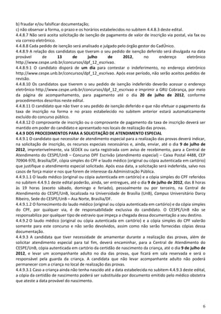 6
b) fraudar e/ou falsificar documentação;
c) não observar a forma, o prazo e os horários estabelecidos no subitem 4.4.8.3 deste edital.
4.4.8.7 Não será aceita solicitação de isenção de pagamento de valor de inscrição via postal, via fax ou
via correio eletrônico.
4.4.8.8 Cada pedido de isenção será analisado e julgado pelo órgão gestor do CadÚnico.
4.4.8.9 A relação dos candidatos que tiveram o seu pedido de isenção deferido será divulgada na data
provável de 13 de julho de 2012, no endereço eletrônico
http://www.cespe.unb.br/concursos/dpf_12_escrivao.
4.4.8.9.1 O candidato disporá de um dia para contestar o indeferimento, no endereço eletrônico
http://www.cespe.unb.br/concursos/dpf_12_escrivao. Após esse período, não serão aceitos pedidos de
revisão.
4.4.8.10 Os candidatos que tiverem o seu pedido de isenção indeferido deverão acessar o endereço
eletrônico http://www.cespe.unb.br/concursos/dpf_12_escrivao e imprimir a GRU Cobrança, por meio
da página de acompanhamento, para pagamento até o dia 20 de julho de 2012, conforme
procedimentos descritos neste edital.
4.4.8.11 O candidato que não tiver o seu pedido de isenção deferido e que não efetuar o pagamento da
taxa de inscrição na forma e no prazo estabelecido no subitem anterior estará automaticamente
excluído do concurso público.
4.4.8.12 O comprovante de inscrição ou o comprovante de pagamento da taxa de inscrição deverá ser
mantido em poder do candidato e apresentado nos locais de realização das provas.
4.4.9 DOS PROCEDIMENTOS PARA A SOLICITAÇÃO DE ATENDIMENTO ESPECIAL
4.4.9.1 O candidato que necessitar de atendimento especial para a realização das provas deverá indicar,
na solicitação de inscrição, os recursos especiais necessários e, ainda, enviar, até o dia 9 de julho de
2012, impreterivelmente, via SEDEX ou carta registrada com aviso de recebimento, para a Central de
Atendimento do CESPE/UnB – Concurso DPF Escrivão (atendimento especial) – Caixa Postal 4488, CEP
70904-970, Brasília/DF, cópia simples do CPF e laudo médico (original ou cópia autenticada em cartório)
que justifique o atendimento especial solicitado. Após essa data, a solicitação será indeferida, salvo nos
casos de força maior e nos que forem de interesse da Administração Pública.
4.4.9.1.1 O laudo médico (original ou cópia autenticada em cartório) e a cópia simples do CPF referidos
no subitem 4.4.9.1 deste edital poderão, ainda, ser entregues, até o dia 9 de julho de 2012, das 8 horas
às 19 horas (exceto sábado, domingo e feriado), pessoalmente ou por terceiro, na Central de
Atendimento do CESPE/UnB, localizada na Universidade de Brasília (UnB), Campus Universitário Darcy
Ribeiro, Sede do CESPE/UnB – Asa Norte, Brasília/DF.
4.4.9.1.2 O fornecimento do laudo médico (original ou cópia autenticada em cartório) e da cópia simples
do CPF, por qualquer via, é de responsabilidade exclusiva do candidato. O CESPE/UnB não se
responsabiliza por qualquer tipo de extravio que impeça a chegada dessa documentação a seu destino.
4.4.9.2 O laudo médico (original ou cópia autenticada em cartório) e a cópia simples do CPF valerão
somente para este concurso e não serão devolvidos, assim como não serão fornecidas cópias dessa
documentação.
4.4.9.3 A candidata que tiver necessidade de amamentar durante a realização das provas, além de
solicitar atendimento especial para tal fim, deverá encaminhar, para a Central de Atendimento do
CESPE/UnB, cópia autenticada em cartório da certidão de nascimento da criança, até o dia 9 de julho de
2012, e levar um acompanhante adulto no dia das provas, que ficará em sala reservada e será o
responsável pela guarda da criança. A candidata que não levar acompanhante adulto não poderá
permanecer com a criança no local de realização das provas.
4.4.9.3.1 Caso a criança ainda não tenha nascido até a data estabelecida no subitem 4.4.9.3 deste edital,
a cópia da certidão de nascimento poderá ser substituída por documento emitido pelo médico obstetra
que ateste a data provável do nascimento.
 
