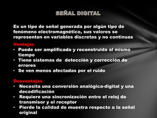 Es un tipo de señal generada por algún tipo de
fenómeno electromagnético, sus valores se
representan en variables discretas y no continuas
Ventajas
• Puede ser amplificada y reconstruida al mismo
tiempo
• Tiene sistemas de detección y corrección de
errores
• Se ven menos afectadas por el ruido
Desventajas
• Necesita una conversión analógica-digital y una
decodificación
• Requiere una sincronización entre el reloj de
transmisor y el receptor
• Pierde la calidad de muestra respecto a la señal
original
 