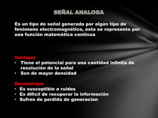Es un tipo de señal generada por algún tipo de
fenómeno electromagnético, esta se representa por
una función matemática continua
Ventajas
• Tiene el potencial para una cantidad infinita de
resolución de la señal
• Son de mayor densidad
Desventajas
• Es susceptible a ruidos
• Es difícil de recuperar la información
• Sufren de perdida de generacion
 