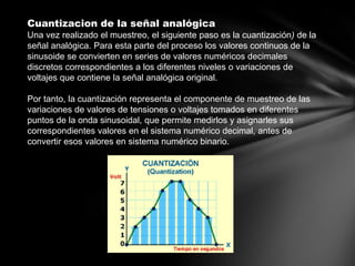 Cuantizacion de la señal analógica
Una vez realizado el muestreo, el siguiente paso es la cuantización) de la
señal analógica. Para esta parte del proceso los valores continuos de la
sinusoide se convierten en series de valores numéricos decimales
discretos correspondientes a los diferentes niveles o variaciones de
voltajes que contiene la señal analógica original.
Por tanto, la cuantización representa el componente de muestreo de las
variaciones de valores de tensiones o voltajes tomados en diferentes
puntos de la onda sinusoidal, que permite medirlos y asignarles sus
correspondientes valores en el sistema numérico decimal, antes de
convertir esos valores en sistema numérico binario.
 
