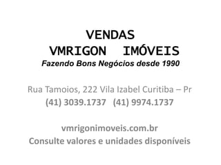 VENDAS
VMRIGON IMÓVEIS
Fazendo Bons Negócios desde 1990
Rua Tamoios, 222 Vila Izabel Curitiba – Pr
(41) 3039.1737 (41) 9974.1737
vmrigonimoveis.com.br
Consulte valores e unidades disponíveis
 