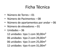 Ficha Técnica
• Número de Torres – 01
• Número de Pavimentos – 08
• Número de apartamentos por andar – 06
• Número de elevadores – 01
• Unidades – 36
12 unidades tipo 1 com 30,00m²
06 unidades tipo 2 com 29,00m²
06 unidades tipo 3 com 25,00m²
12 unidades tipo 4 com 31,00m²
 