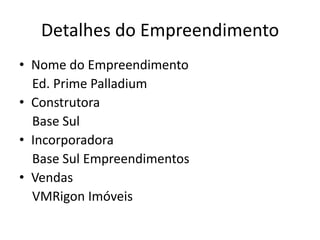 Detalhes do Empreendimento
• Nome do Empreendimento
Ed. Prime Palladium
• Construtora
Base Sul
• Incorporadora
Base Sul Empreendimentos
• Vendas
VMRigon Imóveis
 