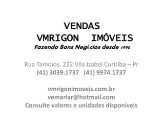 VENDAS
VMRIGON IMÓVEIS
Fazendo Bons Negócios desde 1990
Rua Tamoios, 222 Vila Izabel Curitiba – Pr
(41) 3039.1737 (41) 9974.1737
vmrigonimoveis.com.br
vemariar@hotmail.com
Consulte valores e unidades disponíveis
 