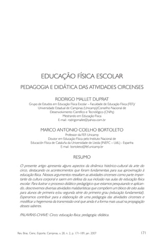 171Rev. Bras. Cienc. Esporte, Campinas, v. 28, n. 2, p. 171-189, jan. 2007
EDUCAÇÃO FÍSICA ESCOLAR
PEDAGOGIA E DIDÁTICA DAS ATIVIDADES CIRCENSES
RODRIGO MALLET DUPRAT
Grupo de Estudos em Educação Física Escolar – Faculdade de Educação Física (FEF)/
Universidade Estadual de Campinas (Unicamp)/Conselho Nacional de
Desenvolvimento Científico e Tecnológico (CNPq)
Mestrando em Educação Física
E-mail: rodrigomallet@yahoo.com.br
MARCO ANTONIO COELHO BORTOLETO
Professor da FEF-Unicamp
Doutor em Educação Física pelo Instituto Nacional de
Educación Física de Cataluña da Universidade de Lleida (INEFC – UdL) - Espanha
E-mail: bortoleto@fef.unicamp.br
RESUMO
O presente artigo apresenta alguns aspectos da dinâmica histórico-cultural da arte do
circo, destacando os acontecimentos que foram fundamentais para sua aproximação à
educação física. Nossos argumentos ressaltam as atividades circenses como parte impor-
tante da cultura corporal e saem em defesa da sua inclusão nas aulas de educação física
escolar. Para ilustrar o processo didático-pedagógico que estamos pesquisando e aplican-
do, descrevemos diversas atividades malabarísticas que compõem um bloco de oito aulas
para alunos de primeira e/ou segunda série do primeiro grau (educação fundamental).
Esperamos contribuir para a elaboração de uma pedagogia das atividades circenses e
modificar a hegemonia da transmissão oral que ainda é a forma mais usual na propagação
desses saberes.
PALAVRAS-CHAVE: Circo; educação física; pedagogia; didática.
 