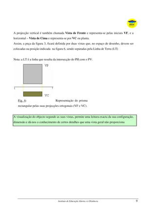 Instituto de Educação Aberta e à Distância 9
A projecção vertical é também chamada Vista de Frente e representa-se pelas iniciais VF, e a
horizontal – Vista de Cima e representa-se por VC ou planta.
Assim, a peça da figura 3, ficará definida por duas vistas que, no espaço de desenho, devem ser
colocadas na posição indicada na figura 6, sendo separadas pela Linha de Terra (LT)
Nota: a LT é a linha que resulta da intersecção do PH com o PV.
Fig. 6: Representação do prisma
rectangular pelas suas projecções ortogonais (VF e VC).
A visualização do objecto segundo as suas vistas, permite uma leitura exacta da sua configuração,
dimensão e dá-nos o conhecimento de certos detalhes que uma vista geral não proporciona
 