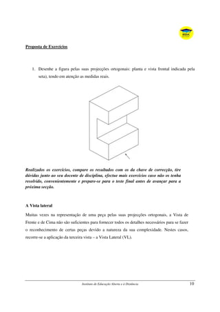 Instituto de Educação Aberta e à Distância 10
Proposta de Exercícios
1. Desenhe a figura pelas suas projecções ortogonais: planta e vista frontal indicada pela
seta), tendo em atenção as medidas reais.
Realizados os exercícios, compare os resultados com os da chave de correcção, tire
dúvidas junto ao seu docente de disciplina, efectue mais exercícios caso não os tenha
resolvido, convenientemente e prepare-se para o teste final antes de avançar para a
próxima secção.
A Vista lateral
Muitas vezes na representação de uma peça pelas suas projecções ortogonais, a Vista de
Frente e de Cima não são suficientes para fornecer todos os detalhes necessários para se fazer
o reconhecimento de certas peças devido a natureza da sua complexidade. Nestes casos,
recorre-se a aplicação da terceira vista – a Vista Lateral (VL).
 