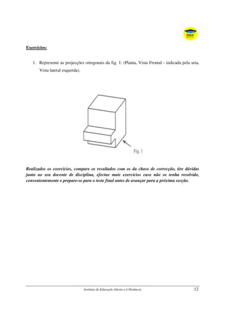 Instituto de Educação Aberta e à Distância 12
Exercícios:
1. Represente as projecções ortogonais da fig. 1: (Planta, Vista Frontal - indicada pela seta,
Vista lateral esquerda).
Realizados os exercícios, compare os resultados com os da chave de correcção, tire dúvidas
junto ao seu docente de disciplina, efectue mais exercícios caso não os tenha resolvido,
convenientemente e prepare-se para o teste final antes de avançar para a próxima secção.
 