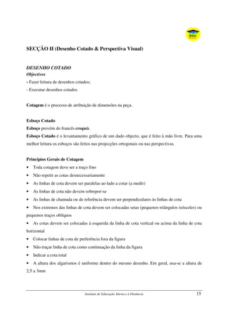 Instituto de Educação Aberta e à Distância 15
SECÇÃO II (Desenho Cotado & Perspectiva Visual)
DESENHO COTADO
Objectivos
- Fazer leitura de desenhos cotados;
- Executar desenhos cotados
Cotagem é o processo de atribuição de dimensões na peça.
Esboço Cotado
Esboço provém do francês croquis.
Esboço Cotado é o levantamento gráfico de um dado objecto, que é feito à mão livre. Para uma
melhor leitura os esboços são feitos nas projecções ortogonais ou nas perspectivas.
Princípios Gerais de Cotagem
• Toda cotagem deve ser a traço fino
• Não repetir as cotas desnecessariamente
• As linhas de cota devem ser paralelas ao lado a cotar (a medir)
• As linhas de cota não devem sobrepor-se
• As linhas de chamada ou de referência devem ser perpendiculares às linhas de cota
• Nos extremos das linhas de cota devem ser colocadas setas (pequenos triângulos isósceles) ou
pequenos traços oblíquos
• As cotas devem ser colocadas à esquerda da linha de cota vertical ou acima da linha de cota
horizontal
• Colocar linhas de cota de preferência fora da figura
• Não traçar linha de cota como continuação da linha da figura
• Indicar a cota total
• A altura dos algarismos é uniforme dentro do mesmo desenho. Em geral, usa-se a altura de
2,5 a 3mm
 