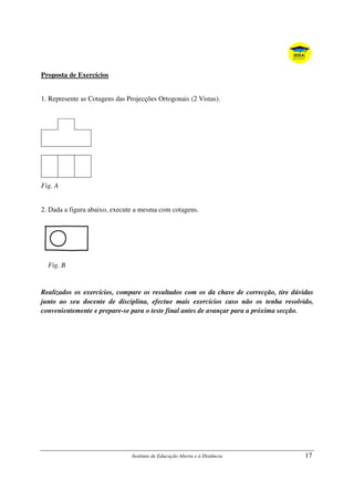 Instituto de Educação Aberta e à Distância 17
Proposta de Exercícios
1. Represente as Cotagens das Projecções Ortogonais (2 Vistas).
Fig. A
2. Dada a figura abaixo, execute a mesma com cotagens.
Fig. B
Realizados os exercícios, compare os resultados com os da chave de correcção, tire dúvidas
junto ao seu docente de disciplina, efectue mais exercícios caso não os tenha resolvido,
convenientemente e prepare-se para o teste final antes de avançar para a próxima secção.
 