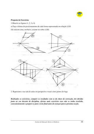 Instituto de Educação Aberta e à Distância 20
Proposta de Exercícios
1.Observe as figuras (1, 2, 3 e 4)
a) Faça a leitura do posicionamento de cada forma representada em relação à LH.
(Se está em cima, em baixo, assente ou sobre a LH).
2. Represente a sua sala de aulas em perspectiva visual a dois pontos de fuga.
Realizados os exercícios, compare os resultados com os da chave de correcção, tire dúvidas
junto ao seu docente de disciplina, efectue mais exercícios caso não os tenha resolvido,
convenientemente e prepare-se para o teste final antes de avançar para a próxima secção.
 