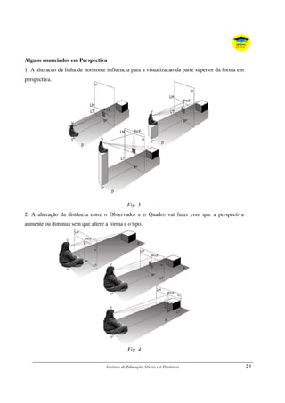 Instituto de Educação Aberta e à Distância 24
Alguns enunciados em Perspectiva
1. A alteracao da linha de horizonte influencia para a visualizacao da parte superior da forma em
perspectiva.
Fig. 3
2. A alteração da distância entre o Observador e o Quadro vai fazer com que a perspectiva
aumente ou diminua sem que altere a forma e o tipo.
Fig. 4
 