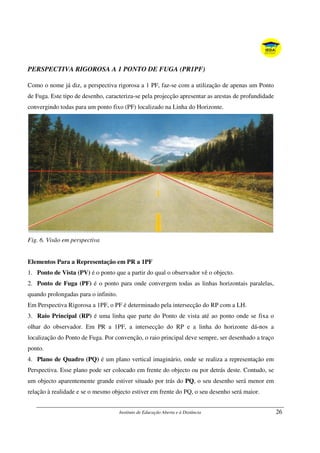 Instituto de Educação Aberta e à Distância 26
PERSPECTIVA RIGOROSA A 1 PONTO DE FUGA (PR1PF)
Como o nome já diz, a perspectiva rigorosa a 1 PF, faz-se com a utilização de apenas um Ponto
de Fuga. Este tipo de desenho, caracteriza-se pela projecção apresentar as arestas de profundidade
convergindo todas para um ponto fixo (PF) localizado na Linha do Horizonte.
Fig. 6. Visão em perspectiva
Elementos Para a Representação em PR a 1PF
1. Ponto de Vista (PV) é o ponto que a partir do qual o observador vê o objecto.
2. Ponto de Fuga (PF) é o ponto para onde convergem todas as linhas horizontais paralelas,
quando prolongadas para o infinito.
Em Perspectiva Rigorosa a 1PF, o PF é determinado pela intersecção do RP com a LH.
3. Raio Principal (RP) é uma linha que parte do Ponto de vista até ao ponto onde se fixa o
olhar do observador. Em PR a 1PF, a intersecção do RP e a linha do horizonte dá-nos a
localização do Ponto de Fuga. Por convenção, o raio principal deve sempre, ser desenhado a traço
ponto.
4. Plano de Quadro (PQ) é um plano vertical imaginário, onde se realiza a representação em
Perspectiva. Esse plano pode ser colocado em frente do objecto ou por detrás deste. Contudo, se
um objecto aparentemente grande estiver situado por trás do PQ, o seu desenho será menor em
relação à realidade e se o mesmo objecto estiver em frente do PQ, o seu desenho será maior.
 
