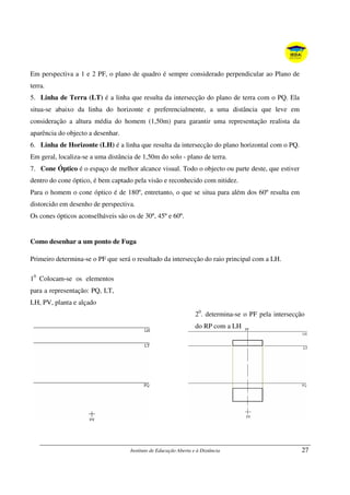 Instituto de Educação Aberta e à Distância 27
Em perspectiva a 1 e 2 PF, o plano de quadro é sempre considerado perpendicular ao Plano de
terra.
5. Linha de Terra (LT) é a linha que resulta da intersecção do plano de terra com o PQ. Ela
situa-se abaixo da linha do horizonte e preferencialmente, a uma distância que leve em
consideração a altura média do homem (1,50m) para garantir uma representação realista da
aparência do objecto a desenhar.
6. Linha de Horizonte (LH) é a linha que resulta da intersecção do plano horizontal com o PQ.
Em geral, localiza-se a uma distância de 1,50m do solo - plano de terra.
7. Cone Óptico é o espaço de melhor alcance visual. Todo o objecto ou parte deste, que estiver
dentro do cone óptico, é bem captado pela visão e reconhecido com nitidez.
Para o homem o cone óptico é de 180º, entretanto, o que se situa para além dos 60º resulta em
distorcido em desenho de perspectiva.
Os cones ópticos aconselháveis são os de 30º, 45º e 60º.
Como desenhar a um ponto de Fuga
Primeiro determina-se o PF que será o resultado da intersecção do raio principal com a LH.
10
Colocam-se os elementos
para a representação: PQ, LT,
LH, PV, planta e alçado
20
. determina-se o PF pela intersecção
do RP com a LH
 
