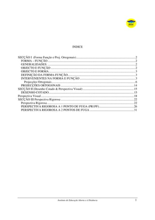 Instituto de Educação Aberta e à Distância 1
INDICE
SECÇÃO I (Forma Função e Proj. Ortogonais)..............................................................................2
FORMA – FUNÇÃO ...................................................................................................................2
GENERALIDADES: ...................................................................................................................2
OBJECTO E FUNÇÃO ...............................................................................................................2
OBJECTO E FORMA..................................................................................................................3
DEFINIÇÃO DA FORMA-FUNÇÃO.........................................................................................3
INTERVENIENTES NA FORMA E FUNÇÃO .........................................................................3
Projecções Ortogonais..............................................................................................................6
PROJECÇÕES ORTOGONAIS ................................................................................................14
SECÇÃO II (Desenho Cotado & Perspectiva Visual) ...................................................................15
DESENHO COTADO................................................................................................................15
Perspectiva Visual..........................................................................................................................18
SECÇÃO III Perspectiva Rigorosa ................................................................................................22
Perspectiva Rigorosa..................................................................................................................22
PERSPECTIVA RIGOROSA A 1 PONTO DE FUGA (PR1PF)..............................................26
PERSPECTIVA RIGOROSA A 2 PONTOS DE FUGA ..........................................................31
 