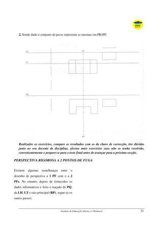 Instituto de Educação Aberta e à Distância 31
2. Sendo dado o conjunto de pecas represente as mesmas em PR1PF.
Realizados os exercícios, compare os resultados com os da chave de correcção, tire dúvidas
junto ao seu docente de disciplina, efectue mais exercícios caso não os tenha resolvido,
convenientemente e prepare-se para o teste final antes de avançar para a próxima secção.
PERSPECTIVA RIGOROSA A 2 PONTOS DE FUGA
Existem algumas semelhanças entre o
desenho de perspectiva a 1 PF com o a 2
PFs. No entanto, depois de fornecidos os
dados informativos e feito o traçado do PQ,
da LH, LT e raio principal (RP), segue-se os
outros passos:
 