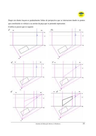 Instituto de Educação Aberta e à Distância 33
Daqui em diante traçam-se gradualmente linhas de perspectiva que se intersectam dando os pontos
que constituirão os vértices e as arestas da peça que se pretende representar.
Confira os passos que se seguem:
40
50
60
70
80
90
 
